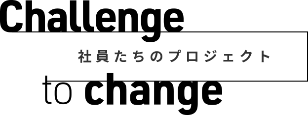 challenge to change|社員たちのプロジェクト